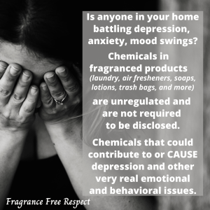 Is anyone in your home battling depression, anxiety, mood swings? Chemicals in fragranced products (laundry, air fresheners, soaps, lotions, trash bags, and more) are unregulated and not required to be disclosed. Chemicals that could contribute to or cause depression and other very real emotional and behavioral issues.