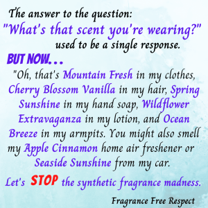The answer to the question: What's that scent you're wearing, usind to be a single response. But now, Oh, that Mountain Fresh in my hair, Spring Sunshine in my hand soap, Wildflower Extravaganza in my lotion, and Ocean Breeze in my armpits. You might also smell my Apple Cinnamon home air freshener or Seaside Sunshine from my car. Let's STOP the synthetic fragrance madness.